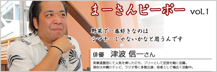 まーさんピーポー vol.1 野菜で一番好きなのはシマナーじゃないかと思うんです　俳優 津波信一　笑築過激団にて人気を博したのち、フリーとして芝居を軸に活躍。現在は沖縄のテレビ、ラジオ等に多数出演、役者として幅広く活動中。