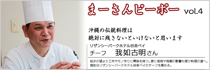 まーさんピーポー vol.4 沖縄の伝統料理は絶対に残さないといけないと思います。 リザンシーパークホテル谷茶ベイ アシスタントチーフ　我如古明さん 幼少の頃より、工作やモノを作る事に興味を持つ。更に、祖母や母親の影響も受け料理の道へ。現在はリザンシーパークホテル谷茶ベイのチーフを務める。