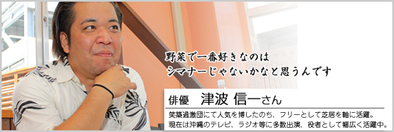 野菜で一番好きなのはシマナーじゃないかなと思うんです 俳優　津波信一さん 笑築過激団にて人気を博したのち、フリーとして芝居を軸に活躍。現在は沖縄のテレビ、ラジオ等に多数出演、役者として幅広く活動中。