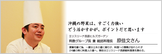 沖縄の野菜は、すごく力強い。どう、活かすかがポイントになってくると思います エリスリーナ西原ヒルズガーデン 料飲グループ長　兼　統括料理長　原佳文さん 家業を継ぐ為、一度は土木の道に進むが、料理への情熱が忘れられず24歳の時に料理人の道へ。現在はエリスリーナ西原総料理長を務める。