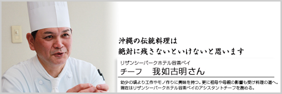 沖縄の伝統料理は絶対に残さないといけないと思います。 リザンシーパークホテル谷茶ベイ チーフ　我如古明さん 幼少の頃より、工作やモノを作る事に興味を持つ。更に、祖母や母親の影響も受け料理の道へ。現在はリザンシーパークホテル谷茶ベイのアシスタントチーフを務める。