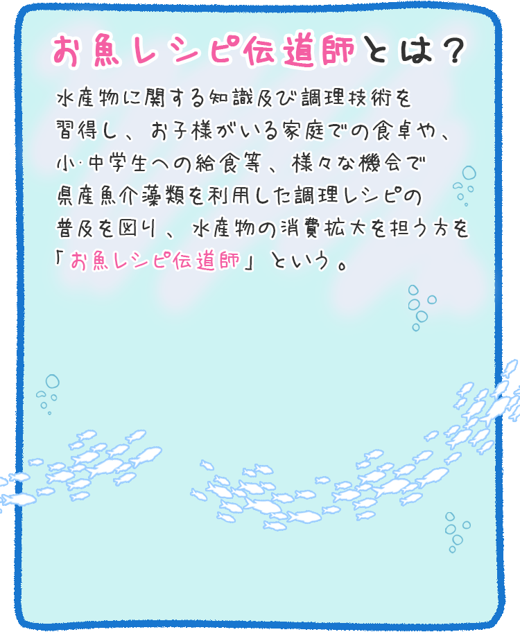 お魚レシピ伝道師とは？　水産物に関する知識及び調理技術を習得し、お子様がいる家庭での食卓や、小･中学生への給食等、様々な機会で県産魚介藻類を利用した調理レシピの普及を図り、水産物の消費拡大を担う方を「お魚レシピ伝道師」という。